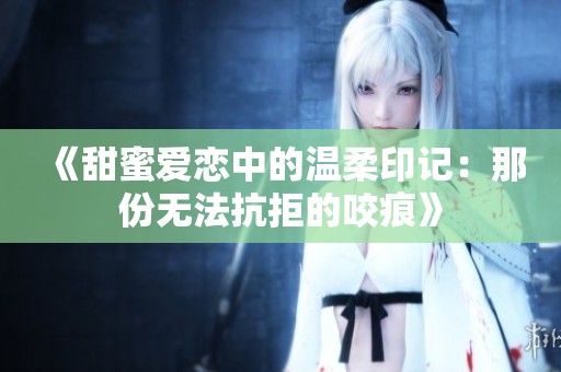 《甜蜜爱恋中的温柔印记：那份无法抗拒的咬痕》