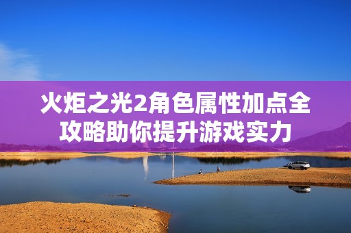 火炬之光2角色属性加点全攻略助你提升游戏实力
