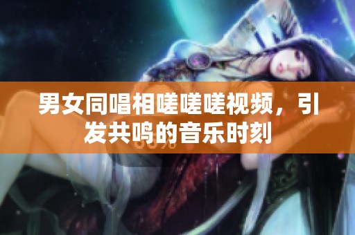 男女同唱相嗟嗟嗟视频，引发共鸣的音乐时刻