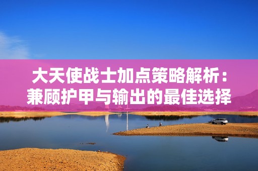 大天使战士加点策略解析：兼顾护甲与输出的最佳选择指南