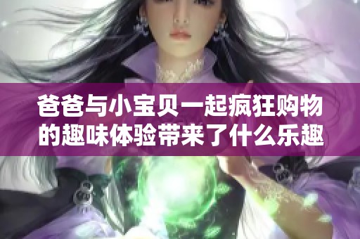 爸爸与小宝贝一起疯狂购物的趣味体验带来了什么乐趣与启示