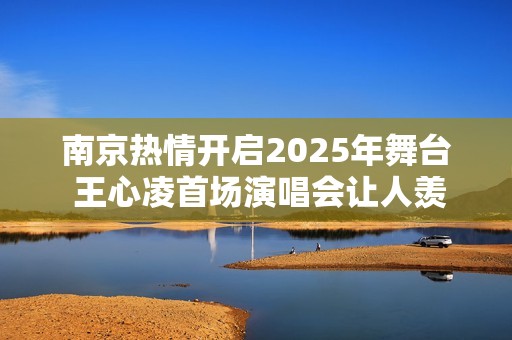 南京热情开启2025年舞台 王心凌首场演唱会让人羡慕不已！