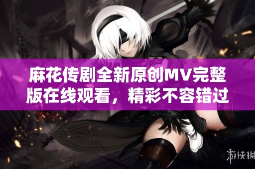 麻花传剧全新原创MV完整版在线观看，精彩不容错过