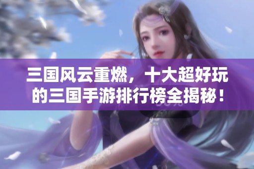 三国风云重燃，十大超好玩的三国手游排行榜全揭秘！