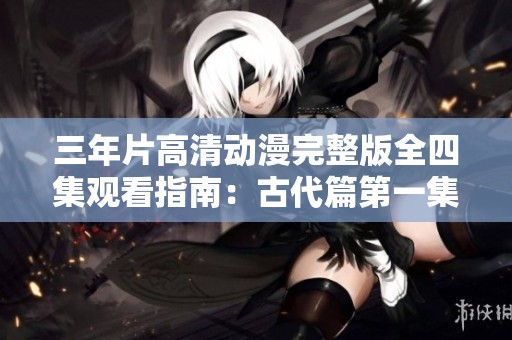 三年片高清动漫完整版全四集观看指南：古代篇第一集解析