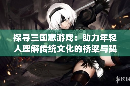 探寻三国志游戏：助力年轻人理解传统文化的桥梁与契机