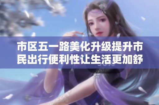 市区五一路美化升级提升市民出行便利性让生活更加舒适
