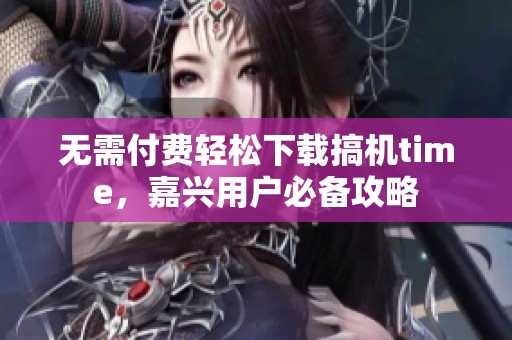 无需付费轻松下载搞机time，嘉兴用户必备攻略