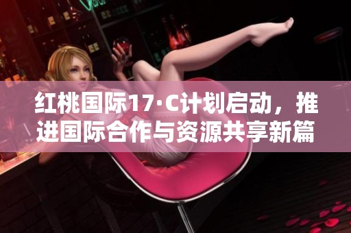 红桃国际17·C计划启动，推进国际合作与资源共享新篇章
