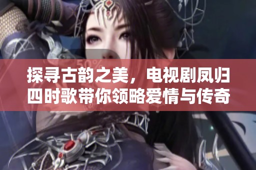 探寻古韵之美，电视剧凤归四时歌带你领略爱情与传奇