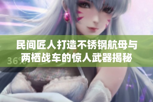 民间匠人打造不锈钢航母与两栖战车的惊人武器揭秘