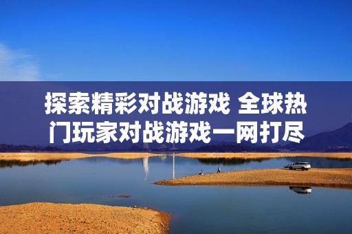 探索精彩对战游戏 全球热门玩家对战游戏一网打尽