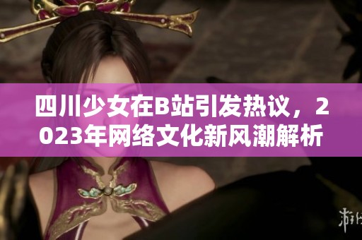 四川少女在B站引发热议，2023年网络文化新风潮解析