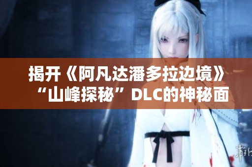 揭开《阿凡达潘多拉边境》“山峰探秘”DLC的神秘面纱与奇幻体验
