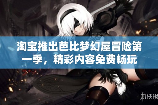 淘宝推出芭比梦幻屋冒险第一季，精彩内容免费畅玩