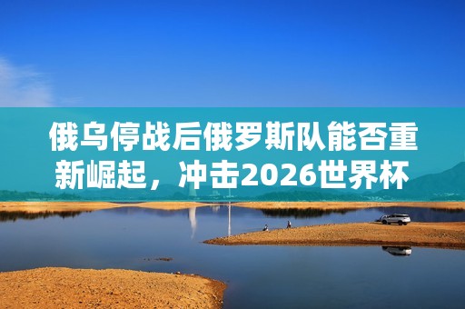 俄乌停战后俄罗斯队能否重新崛起，冲击2026世界杯再续辉煌