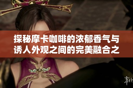 探秘摩卡咖啡的浓郁香气与诱人外观之间的完美融合之旅