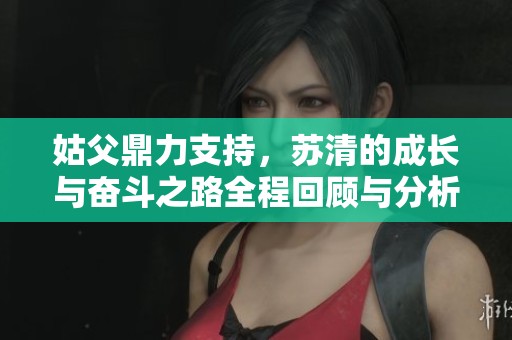 姑父鼎力支持，苏清的成长与奋斗之路全程回顾与分析