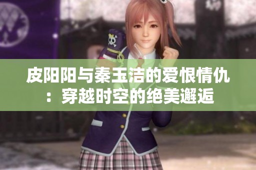 皮阳阳与秦玉洁的爱恨情仇：穿越时空的绝美邂逅