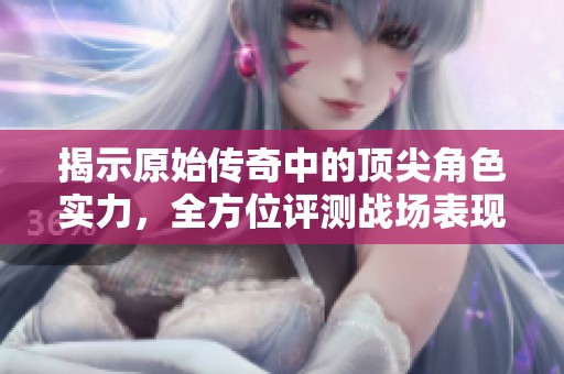 揭示原始传奇中的顶尖角色实力，全方位评测战场表现与优势解析
