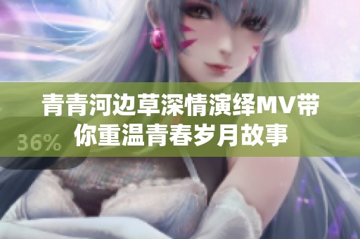 青青河边草深情演绎MV带你重温青春岁月故事