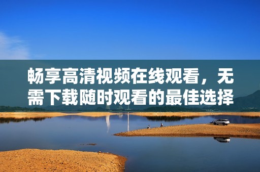 畅享高清视频在线观看，无需下载随时观看的最佳选择