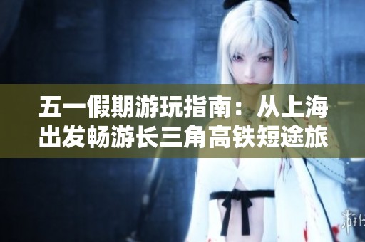 五一假期游玩指南：从上海出发畅游长三角高铁短途旅行攻略