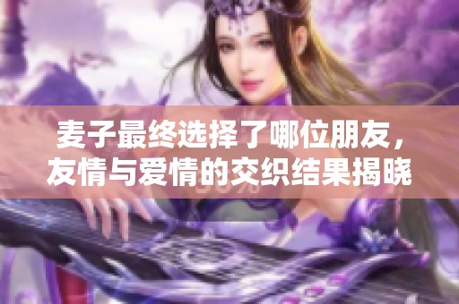 麦子最终选择了哪位朋友，友情与爱情的交织结果揭晓
