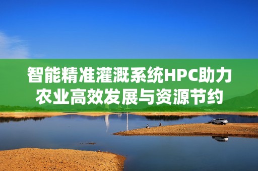 智能精准灌溉系统HPC助力农业高效发展与资源节约