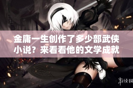金庸一生创作了多少部武侠小说？来看看他的文学成就与影响