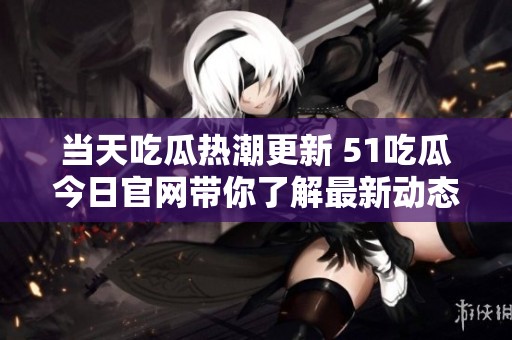 当天吃瓜热潮更新 51吃瓜今日官网带你了解最新动态与消息