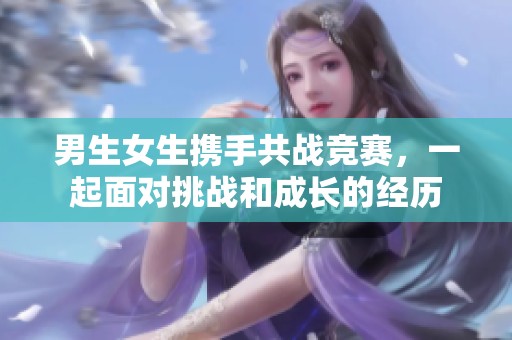 男生女生携手共战竞赛，一起面对挑战和成长的经历