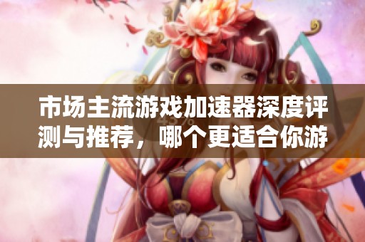 市场主流游戏加速器深度评测与推荐，哪个更适合你游戏体验提升？