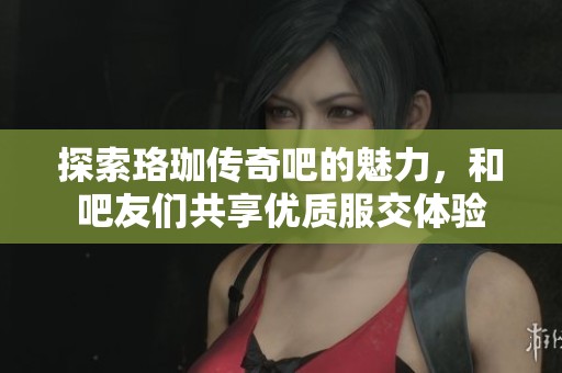 探索珞珈传奇吧的魅力，和吧友们共享优质服交体验