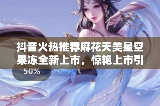 抖音火热推荐麻花天美星空果冻全新上市，惊艳上市引发关注！