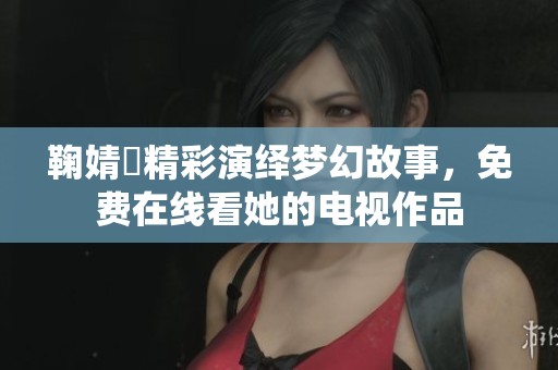 鞠婧祎精彩演绎梦幻故事，免费在线看她的电视作品