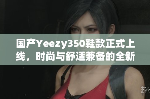 国产Yeezy350鞋款正式上线，时尚与舒适兼备的全新选择