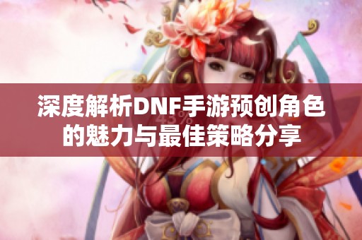 深度解析DNF手游预创角色的魅力与最佳策略分享