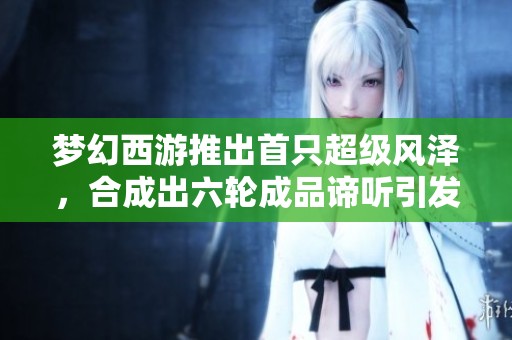 梦幻西游推出首只超级风泽，合成出六轮成品谛听引发热议