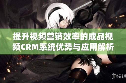 提升视频营销效率的成品视频CRM系统优势与应用解析