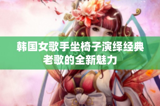 韩国女歌手坐椅子演绎经典老歌的全新魅力