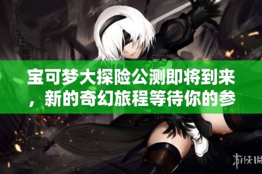 宝可梦大探险公测即将到来，新的奇幻旅程等待你的参与