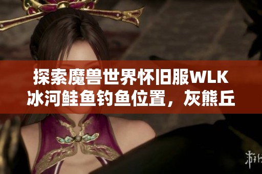 探索魔兽世界怀旧服WLK冰河鲑鱼钓鱼位置，灰熊丘陵与祖达克全攻略