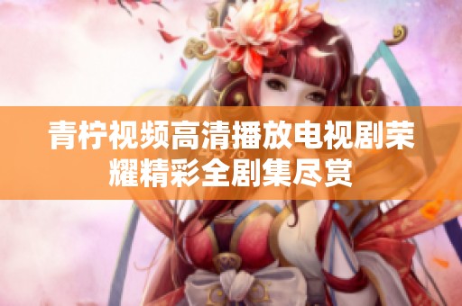 青柠视频高清播放电视剧荣耀精彩全剧集尽赏