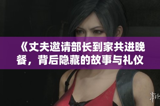 《丈夫邀请部长到家共进晚餐，背后隐藏的故事与礼仪》