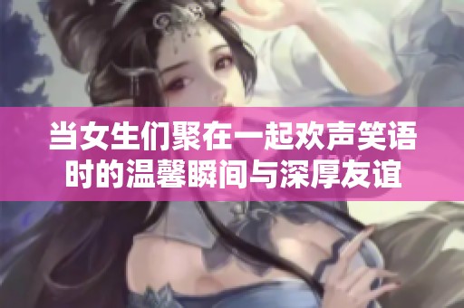 当女生们聚在一起欢声笑语时的温馨瞬间与深厚友谊