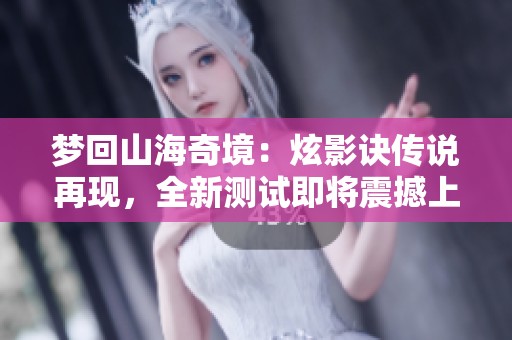 梦回山海奇境：炫影诀传说再现，全新测试即将震撼上线