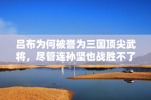 吕布为何被誉为三国顶尖武将，尽管连孙坚也战胜不了他？