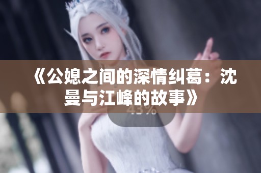 《公媳之间的深情纠葛：沈曼与江峰的故事》