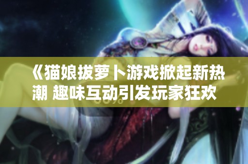 《猫娘拔萝卜游戏掀起新热潮 趣味互动引发玩家狂欢》